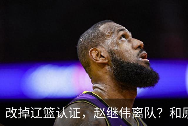 改掉辽篮认证，赵继伟离队？和原帅合练，下家3选1，上海成黑马